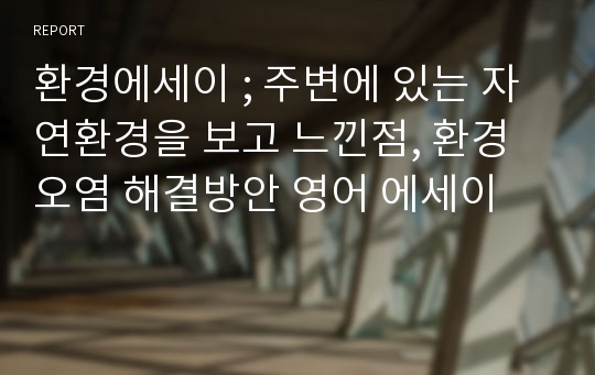 환경에세이 ; 주변에 있는 자연환경을 보고 느낀점, 환경오염 해결방안 영어 에세이