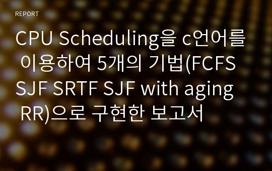 CPU Scheduling을 c언어를 이용하여 5개의 기법(FCFS SJF SRTF SJF with aging RR)으로 구현한 보고서