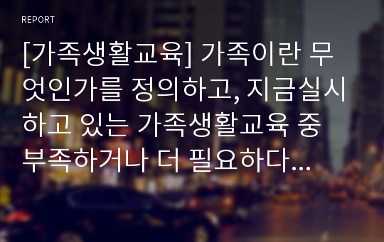 [가족생활교육] 가족이란 무엇인가를 정의하고, 지금실시하고 있는 가족생활교육 중 부족하거나 더 필요하다고 생각하는 가족교육은 무엇인지  설명하시오.