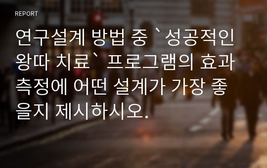 연구설계 방법 중 `성공적인 왕따 치료` 프로그램의 효과 측정에 어떤 설계가 가장 좋을지 제시하시오.