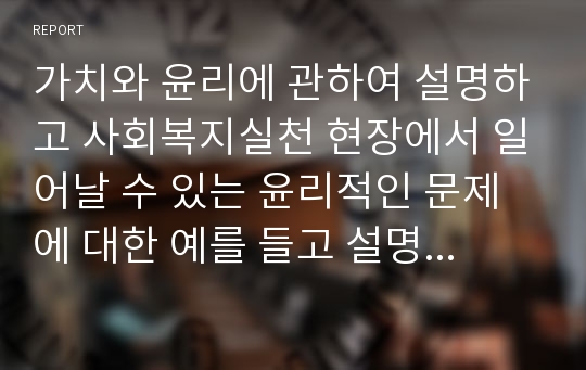 가치와 윤리에 관하여 설명하고 사회복지실천 현장에서 일어날 수 있는 윤리적인 문제에 대한 예를 들고 설명하시오.