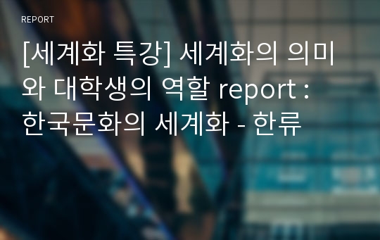 [세계화 특강] 세계화의 의미와 대학생의 역할 report : 한국문화의 세계화 - 한류