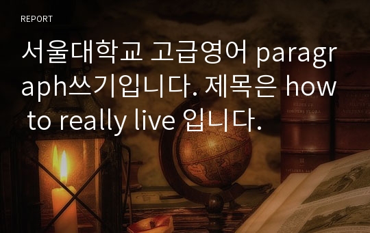 서울대학교 고급영어 paragraph쓰기입니다. 제목은 how to really live 입니다.