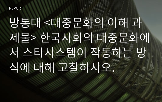 방통대 &lt;대중문화의 이해 과제물&gt; 한국사회의 대중문화에서 스타시스템이 작동하는 방식에 대해 고찰하시오.