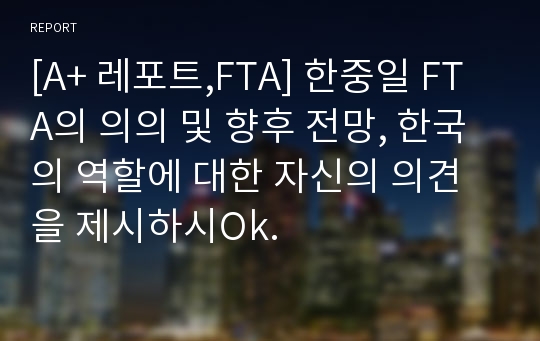 [A+ 레포트,FTA] 한중일 FTA의 의의 및 향후 전망, 한국의 역할에 대한 자신의 의견을 제시하시Ok.