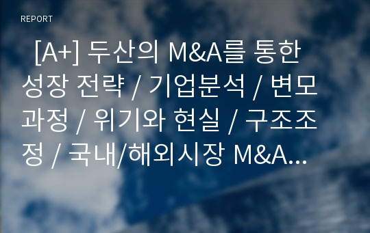   [A+] 두산의 M&amp;A를 통한 성장 전략 / 기업분석 / 변모과정 / 위기와 현실 / 구조조정 / 국내/해외시장 M&amp;A 특징 / Bobcat 인수와 그 여파 / 신사업진출의 긍정적,부정적측면 / 국내 M&amp;A와 Cross-Border M&amp;A 비교평가