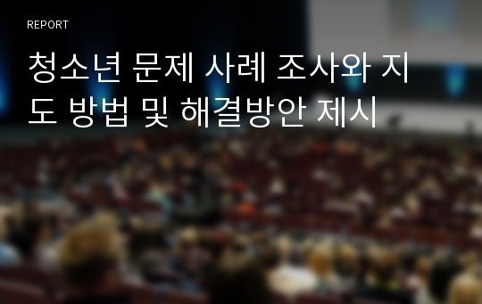 청소년 문제 사례 조사와 지도 방법 및 해결방안 제시