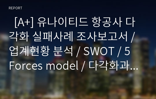   [A+] 유나이티드 항공사 다각화 실패사례 조사보고서 / 업계현황 분석 / SWOT / 5 Forces model / 다각화과정 / 다각화 실패원인 / 전략적갈등 / 핵심역량 / 전략적제휴 / 시너지효과창출 / 국제 항공사