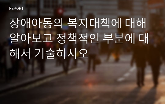 장애아동의 복지대책에 대해 알아보고 정책적인 부분에 대해서 기술하시오