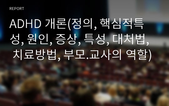 ADHD 개론(정의, 핵심적특성, 원인, 증상, 특성, 대처법, 치료방법, 부모.교사의 역할)