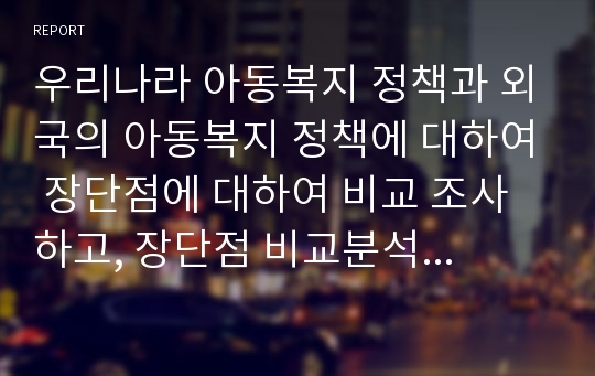 우리나라 아동복지 정책과 외국의 아동복지 정책에 대하여 장단점에 대하여 비교 조사하고, 장단점 비교분석 및 개선방안을 제시하세요