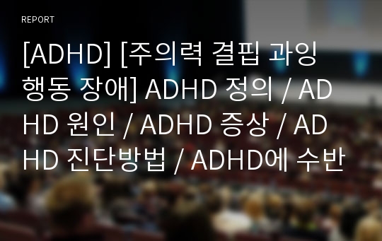 [ADHD] [주의력 결핍 과잉 행동 장애] ADHD 정의 / ADHD 원인 / ADHD 증상 / ADHD 진단방법 / ADHD에 수반되는 장애 / ADHD 치료방법