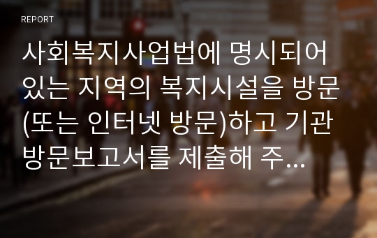 사회복지사업법에 명시되어 있는 지역의 복지시설을 방문(또는 인터넷 방문)하고 기관방문보고서를 제출해 주세요.