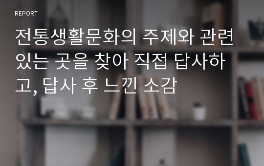 전통생활문화의 주제와 관련 있는 곳을 찾아 직접 답사하고, 답사 후 느낀 소감