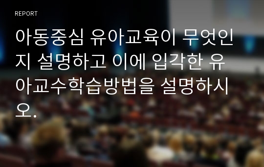 아동중심 유아교육이 무엇인지 설명하고 이에 입각한 유아교수학습방법을 설명하시오.