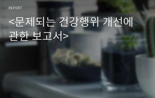 &lt;문제되는 건강행위 개선에 관한 보고서&gt;