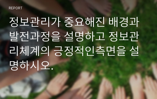 정보관리가 중요해진 배경과 발전과정을 설명하고 정보관리체계의 긍정적인측면을 설명하시오.