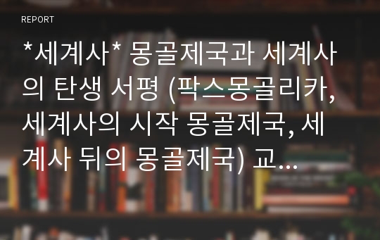 *세계사* 몽골제국과 세계사의 탄생 서평 (팍스몽골리카, 세계사의 시작 몽골제국, 세계사 뒤의 몽골제국) 교수님의 극찬을 받은 A+작품입니다. 다운하셔서 참고하세요^^