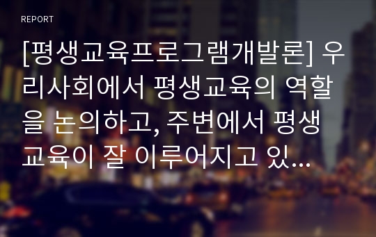 [평생교육프로그램개발론] 우리사회에서 평생교육의 역할을 논의하고, 주변에서 평생교육이 잘 이루어지고 있는 사례와 실패하고 있는 사례를 각각 2개 이상 제시하세요.