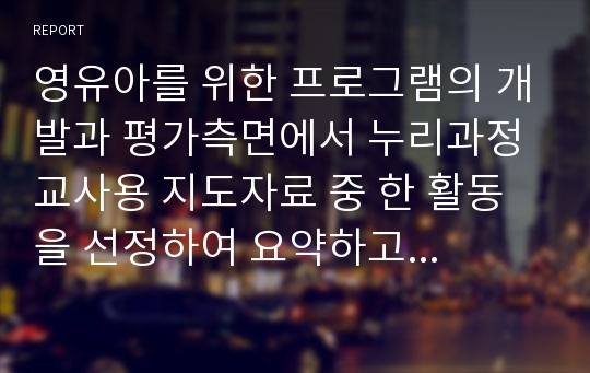 영유아를 위한 프로그램의 개발과 평가측면에서 누리과정 교사용 지도자료 중 한 활동을 선정하여 요약하고 활동목표, 활동방법, 확장활동 등을 포함하여 생활주제와의 관련성, 활동의 난이