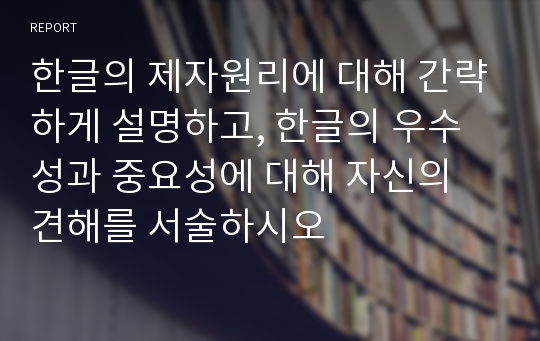 한글의 제자원리에 대해 간략하게 설명하고, 한글의 우수성과 중요성에 대해 자신의 견해를 서술하시오