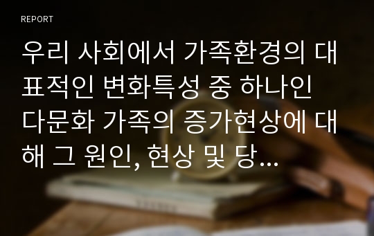 우리 사회에서 가족환경의 대표적인 변화특성 중 하나인 다문화 가족의 증가현상에 대해 그 원인, 현상 및 당면한 문제점에 대해 설명하고, 다문화가족에서 자녀의 성공적인 양육을 위한