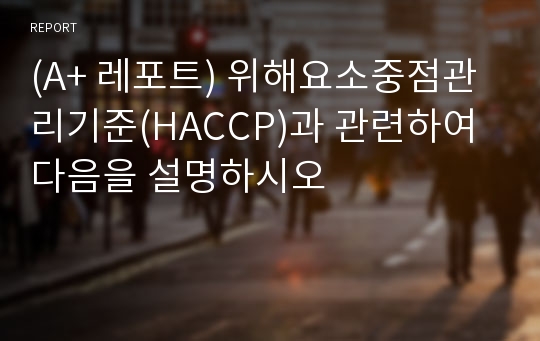 (A+ 레포트) 위해요소중점관리기준(HACCP)과 관련하여 다음을 설명하시오