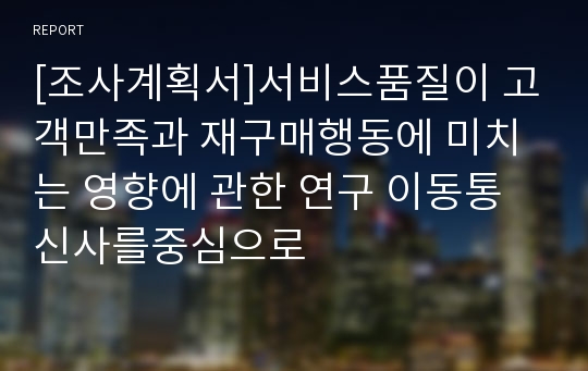 [조사계획서]서비스품질이 고객만족과 재구매행동에 미치는 영향에 관한 연구 이동통신사를중심으로