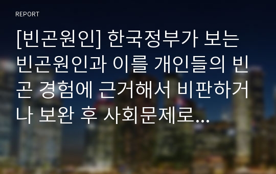 [빈곤원인] 한국정부가 보는 빈곤원인과 이를 개인들의 빈곤 경험에 근거해서 비판하거나 보완 후 사회문제로서 빈곤해결방안(한국사회문제A형)