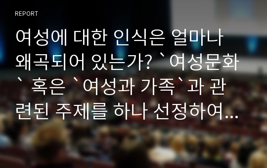 여성에 대한 인식은 얼마나 왜곡되어 있는가? `여성문화` 혹은 `여성과 가족`과 관련된 주제를 하나 선정하여, 자신의 경험을 중심으로 기술하시오.