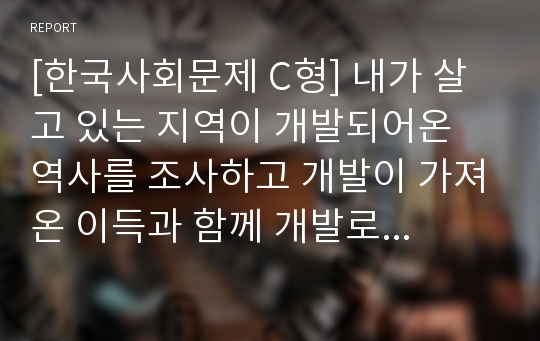 [한국사회문제 C형] 내가 살고 있는 지역이 개발되어온 역사를 조사하고 개발이 가져온 이득과 함께 개발로 인해 생겨난 사회문제들에 대해 살펴본 후에, 대안적인 방향을 모색하시오