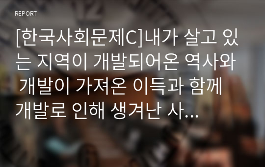 [한국사회문제C]내가 살고 있는 지역이 개발되어온 역사와 개발이 가져온 이득과 함께 개발로 인해 생겨난 사회문제들 및 대안적인 방향 모색