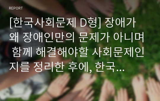 [한국사회문제 D형] 장애가 왜 장애인만의 문제가 아니며 함께 해결해야할 사회문제인지를 정리한 후에, 한국사회에서 긴급하게 고쳐져야 할 문제점과 그 해결 방안에 대해 구체적인 사례를 들어가면서 서술하시오