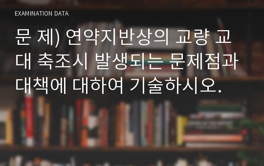 문 제) 연약지반상의 교량 교대 축조시 발생되는 문제점과대책에 대하여 기술하시오.