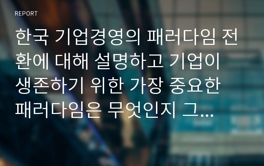 한국 기업경영의 패러다임 전환에 대해 설명하고 기업이 생존하기 위한 가장 중요한 패러다임은 무엇인지 그리고 그 이유에 대해 본인의 의견을 서술하세요.