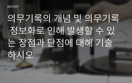 의무기록의 개념 및 의무기록 정보화로 인해 발생할 수 있는 장점과 단점에 대해 기술하시오