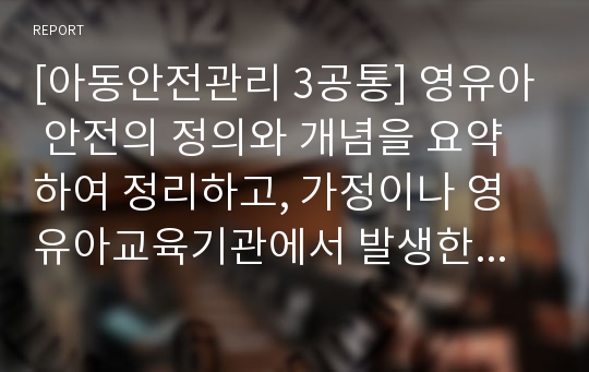 [아동안전관리 3공통] 영유아 안전의 정의와 개념을 요약하여 정리하고, 가정이나 영유아교육기관에서 발생한 영유아 안전사고 사례를 찾아 제시하고 그 원인을 분석하고