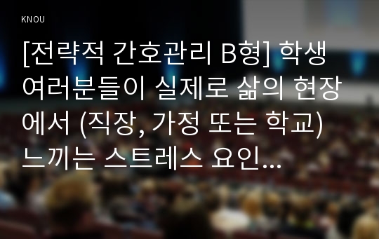 [전략적 간호관리 B형] 학생 여러분들이 실제로 삶의 현장에서 (직장, 가정 또는 학교) 느끼는 스트레스 요인과 그로 인해 발생하는 결과 (신체적 정신적 영적 등 총체적으로)에 대해 논하고 각자가 애용하는 특별한 스트레스 관리방법을 소개하시오.