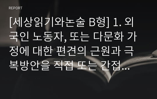 [세상읽기와논술 B형] 1. 외국인 노동자, 또는 다문화 가정에 대한 편견의 근원과 극복방안을 직접 또는 간접적인 경험을 통해 접한 구체적인 사례를 중심으로 논술하시오.