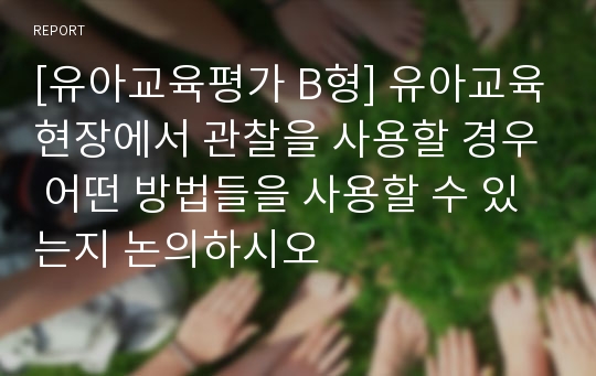 [유아교육평가 B형] 유아교육현장에서 관찰을 사용할 경우 어떤 방법들을 사용할 수 있는지 논의하시오