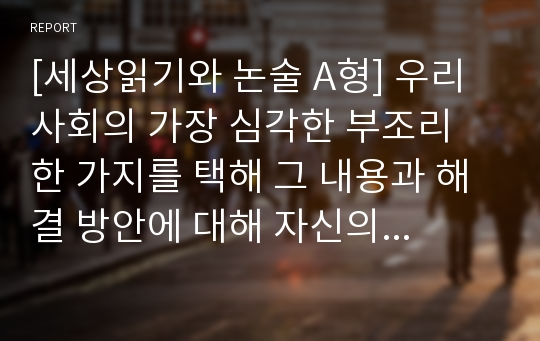 [세상읽기와 논술 A형] 우리 사회의 가장 심각한 부조리 한 가지를 택해 그 내용과 해결 방안에 대해 자신의 관점에서 주체적으로 논술하시오.