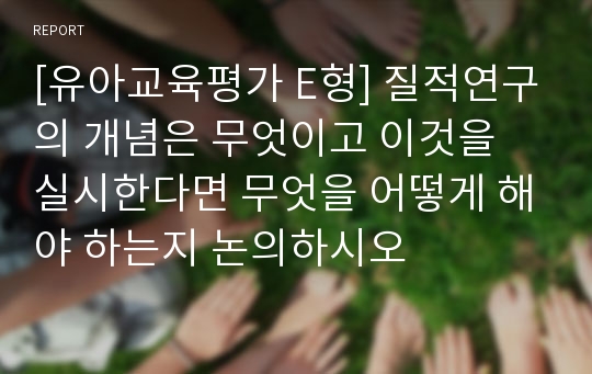 [유아교육평가 E형] 질적연구의 개념은 무엇이고 이것을 실시한다면 무엇을 어떻게 해야 하는지 논의하시오