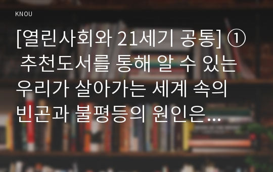 [열린사회와 21세기 공통] ① 추천도서를 통해 알 수 있는 우리가 살아가는 세계 속의 빈곤과 불평등의 원인은 무엇이며, ② 그러한 빈곤과 불평등은  세계 속에서 살아가는 사람들의 삶에 어떠한 영향을 미치고 있는지, ③ 불평등과 빈곤의 원인 및 해결책을 개인적인 차원에서 모색하는 것의 한계는 무엇인지 ④ 독서를 통하여 나 자신의