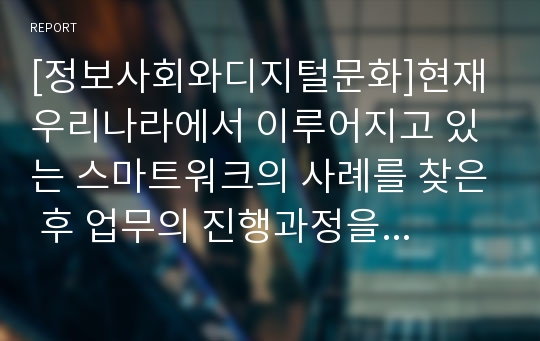 [정보사회와디지털문화]현재 우리나라에서 이루어지고 있는 스마트워크의 사례를 찾은 후 업무의 진행과정을 분석하고 전통적인 업무처리방식과 비교하여 장단점을 논의 - [한국수자원공사]