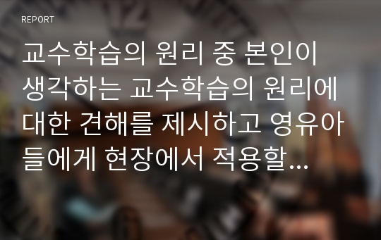 교수학습의 원리 중 본인이 생각하는 교수학습의 원리에 대한 견해를 제시하고 영유아들에게 현장에서 적용할 수 있는 구체적인 사례나 방법을 작성하시오.