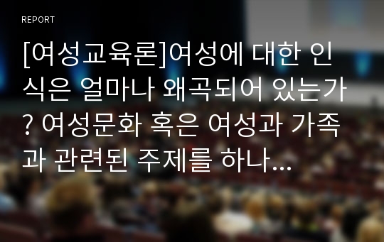 [여성교육론]여성에 대한 인식은 얼마나 왜곡되어 있는가? 여성문화 혹은 여성과 가족과 관련된 주제를 하나 선정하여, 자신의 경험을 중심으로 기술