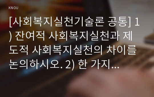 [사회복지실천기술론 공통] 1) 잔여주의와 제도주의의 차이를 서술하고, 잔여주의 사회복지실천기술과 제도주의 사회복지실천기술 간의 차이를 설명하시오. 2) 한 가지 사례를 선택하여, 위의 두 관점에서 분석하시오. 3) 그런 다음 문제해결의 실천기술을 두 관점에서 서술하시오. 4) 두 가지 사회복지실천 중에서 자신이 지지하는 입장을 그 이유와 함께 서술하시오.