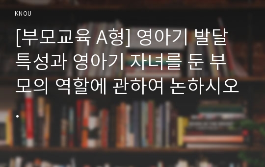 [부모교육 A형] 영아기 발달 특성과 영아기 자녀를 둔 부모의 역할에 관하여 논하시오.