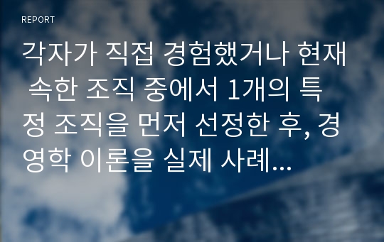 각자가 직접 경험했거나 현재 속한 조직 중에서 1개의 특정 조직을 먼저 선정한 후, 경영학 이론을 실제 사례에 적용하고, 이론에 기반한 실용적 대안을 제시하시오.