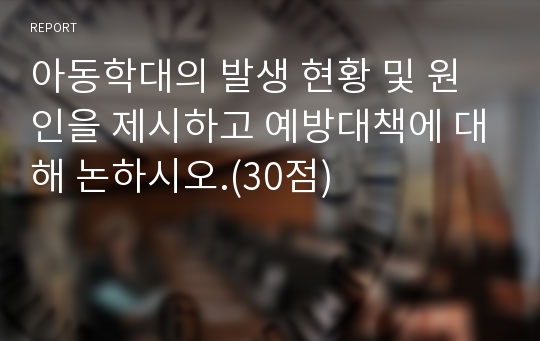 아동학대의 발생 현황 및 원인을 제시하고 예방대책에 대해 논하시오.(30점)